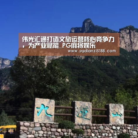 伟光汇通打造文旅运营核心竞争力,为产业赋能_PG麻将娱乐(图1) PG电子热门游戏